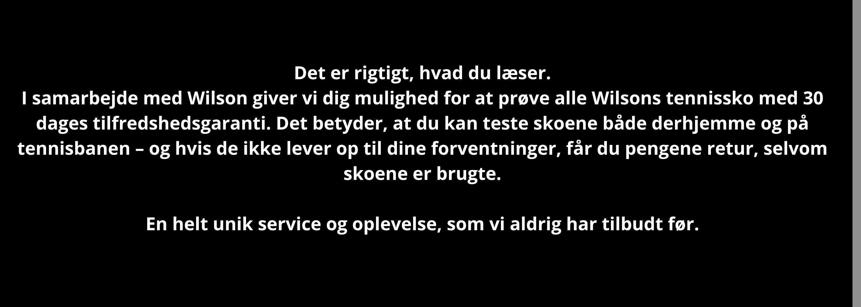Det er rigtigt, hvad du læser. Prøv alle Wilsons tennissko med 30 dages garanti – også selvom de er brugte. Test dem hjemme eller på banen, helt uden risiko. Kan du ikke lide dem, får du pengene retur. Køb et par – og mærk forskellen på banen.